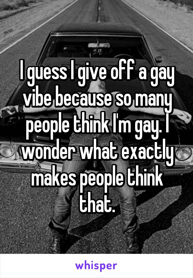 I guess I give off a gay vibe because so many people think I'm gay. I wonder what exactly makes people think that.