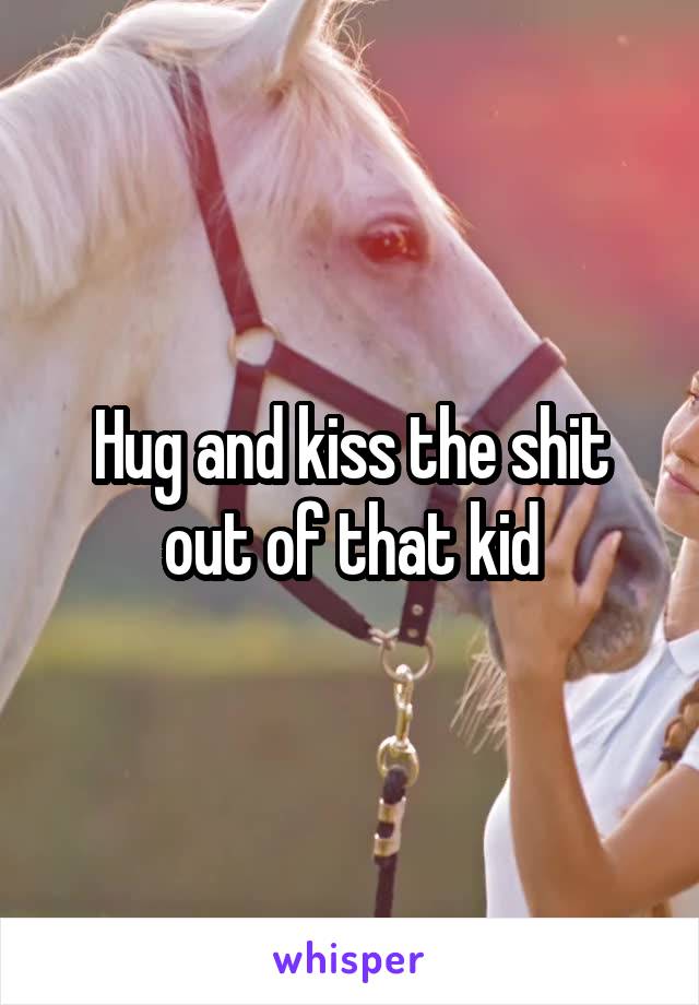 Hug and kiss the shit out of that kid