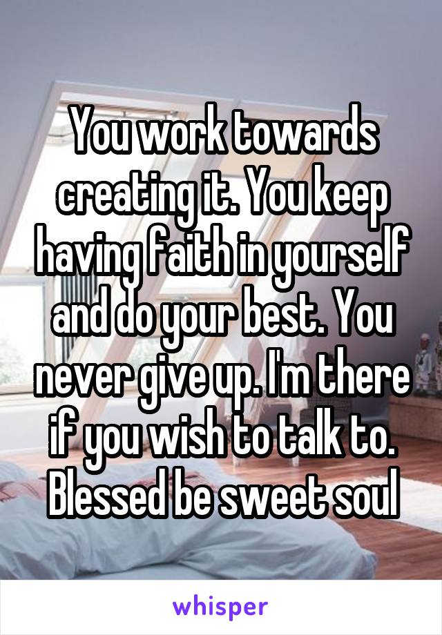 You work towards creating it. You keep having faith in yourself and do your best. You never give up. I'm there if you wish to talk to. Blessed be sweet soul