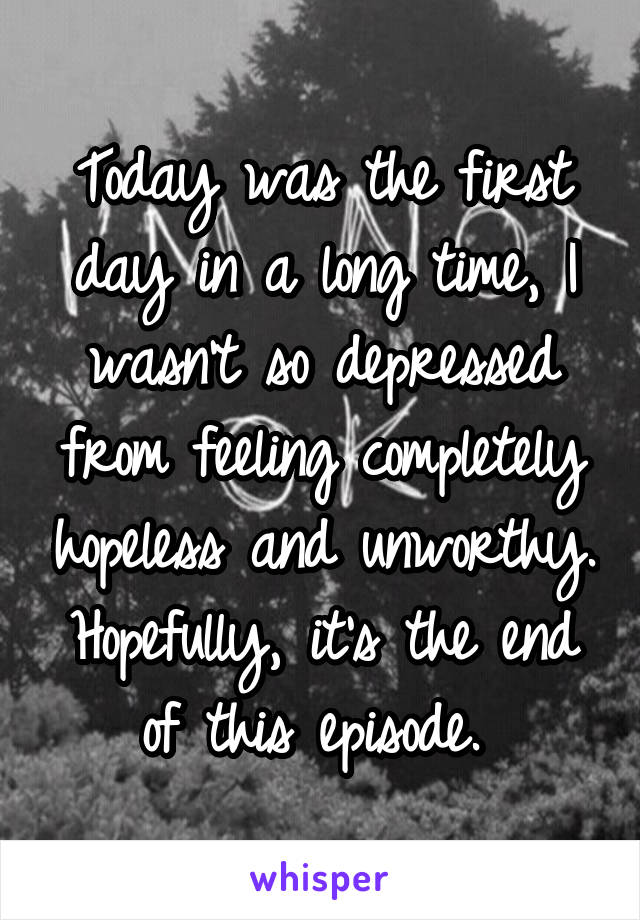 Today was the first day in a long time, I wasn't so depressed from feeling completely hopeless and unworthy. Hopefully, it's the end of this episode. 