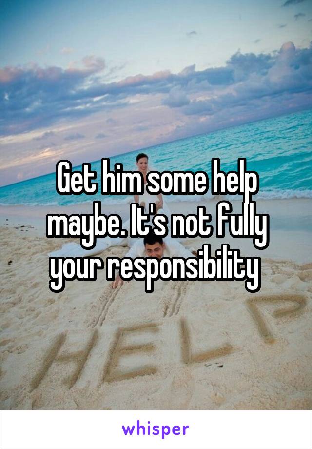 Get him some help maybe. It's not fully your responsibility 