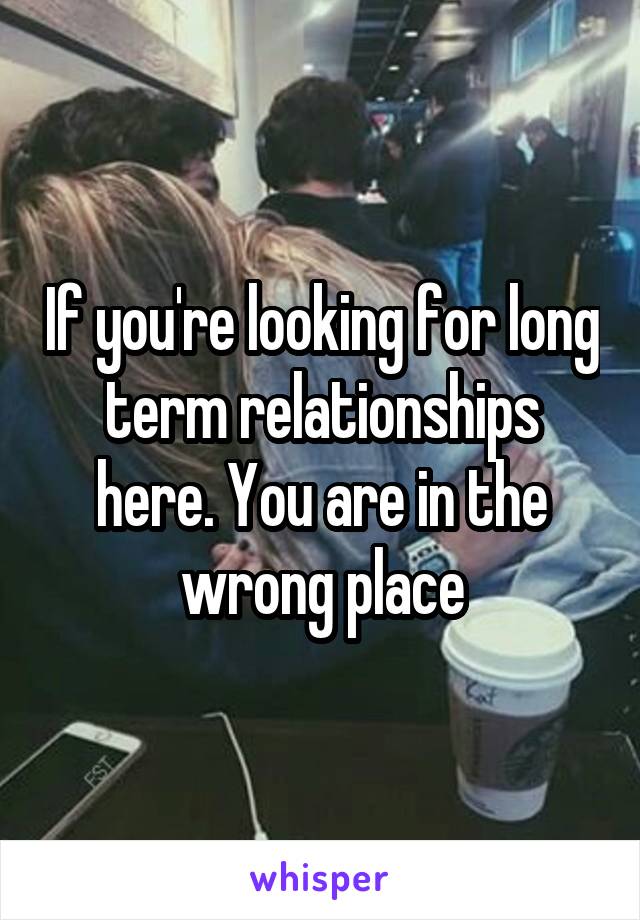 If you're looking for long term relationships here. You are in the wrong place