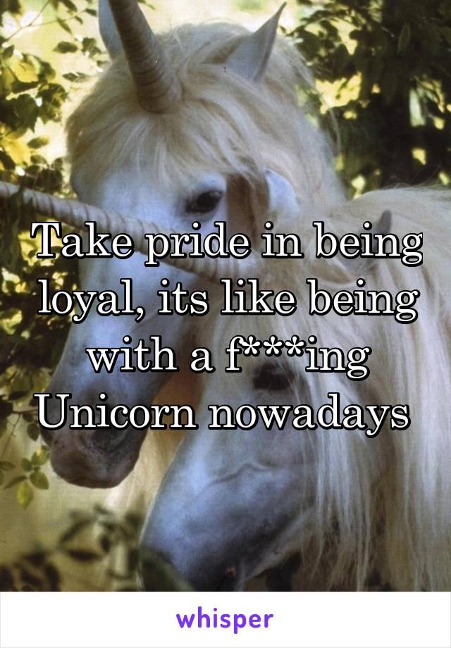 Take pride in being loyal, its like being with a f***ing Unicorn nowadays 