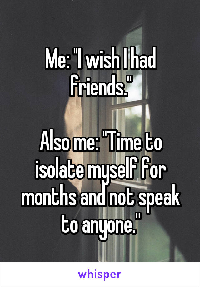 Me: "I wish I had friends."

Also me: "Time to isolate myself for months and not speak to anyone."