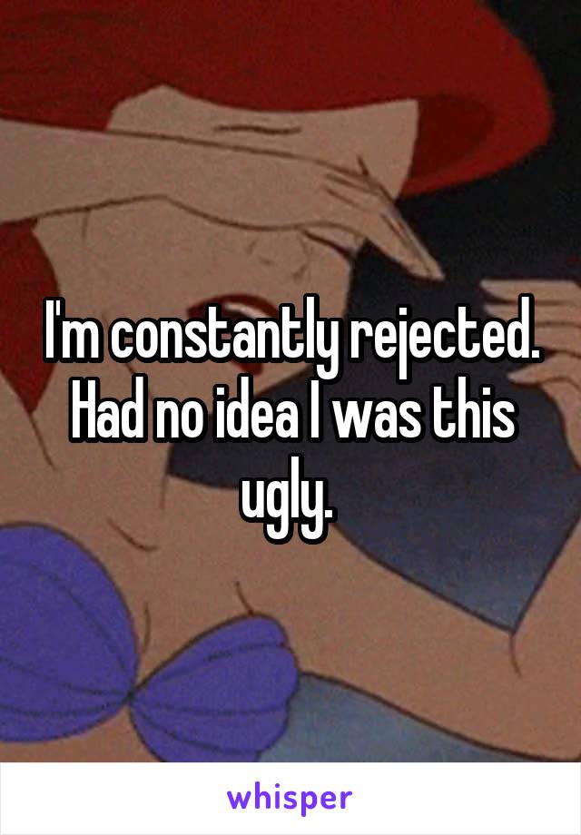 I'm constantly rejected. Had no idea I was this ugly. 