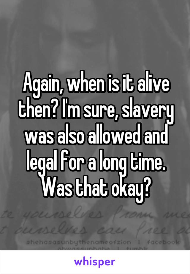 Again, when is it alive then? I'm sure, slavery was also allowed and legal for a long time. Was that okay?