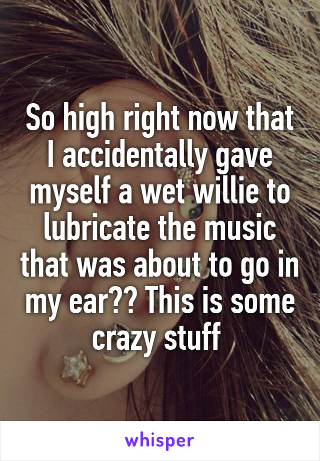 So high right now that I accidentally gave myself a wet willie to lubricate the music that was about to go in my ear?? This is some crazy stuff 