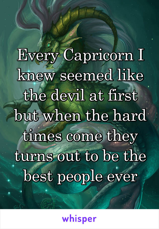 Every Capricorn I knew seemed like the devil at first but when the hard times come they turns out to be the best people ever