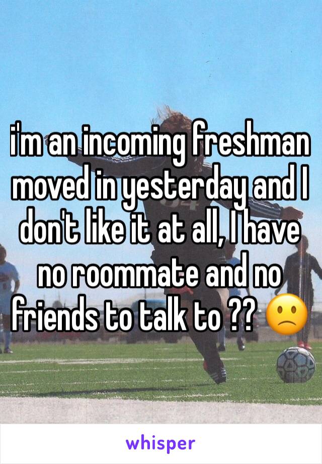 i'm an incoming freshman moved in yesterday and I don't like it at all, I have no roommate and no friends to talk to ?? 🙁