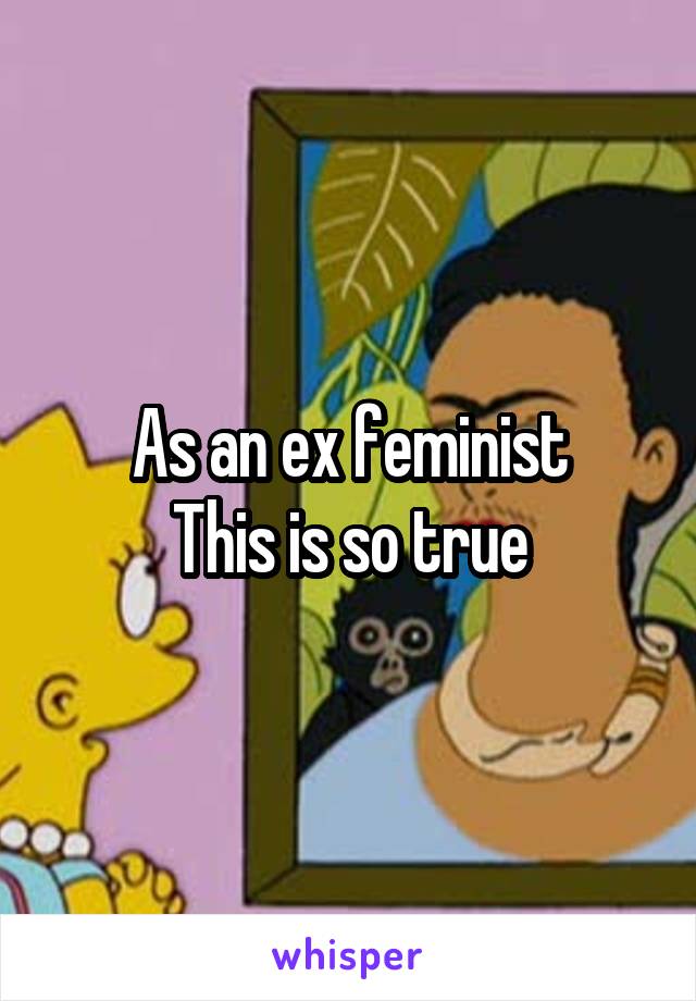 As an ex feminist
This is so true