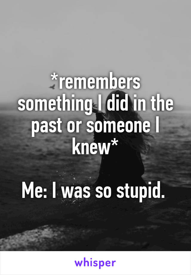 *remembers something I did in the past or someone I knew*

Me: I was so stupid. 