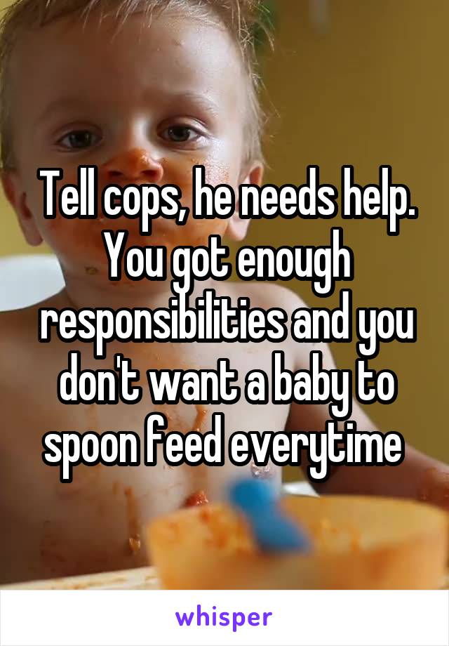 Tell cops, he needs help. You got enough responsibilities and you don't want a baby to spoon feed everytime 