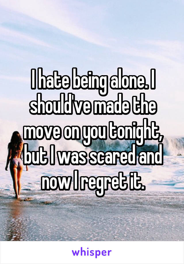 I hate being alone. I should've made the move on you tonight, but I was scared and now I regret it.