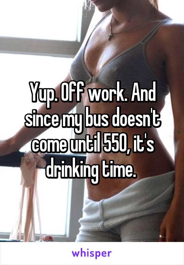 Yup. Off work. And since my bus doesn't come until 550, it's drinking time. 