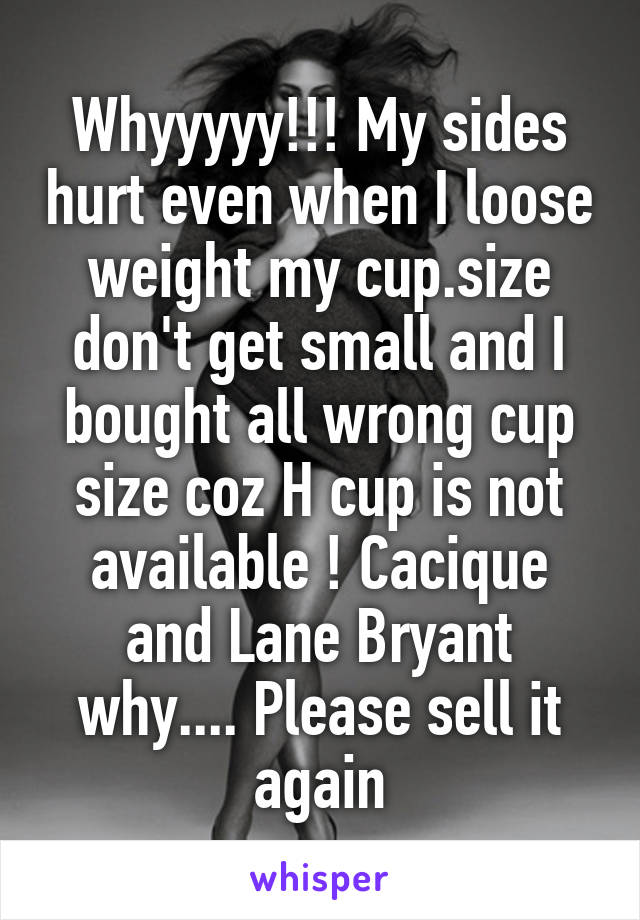 Whyyyyy!!! My sides hurt even when I loose weight my cup.size don't get small and I bought all wrong cup size coz H cup is not available ! Cacique and Lane Bryant why.... Please sell it again