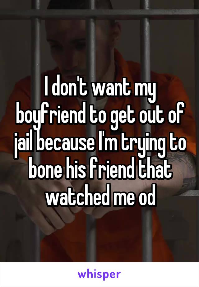 I don't want my boyfriend to get out of jail because I'm trying to bone his friend that watched me od