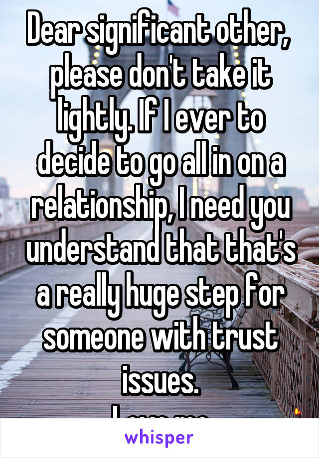 Dear significant other, 
please don't take it lightly. If I ever to decide to go all in on a relationship, I need you understand that that's a really huge step for someone with trust issues.
Love me