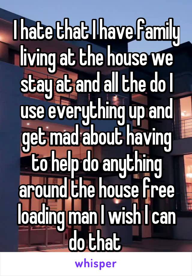 I hate that I have family living at the house we stay at and all the do I use everything up and get mad about having to help do anything around the house free loading man I wish I can do that 