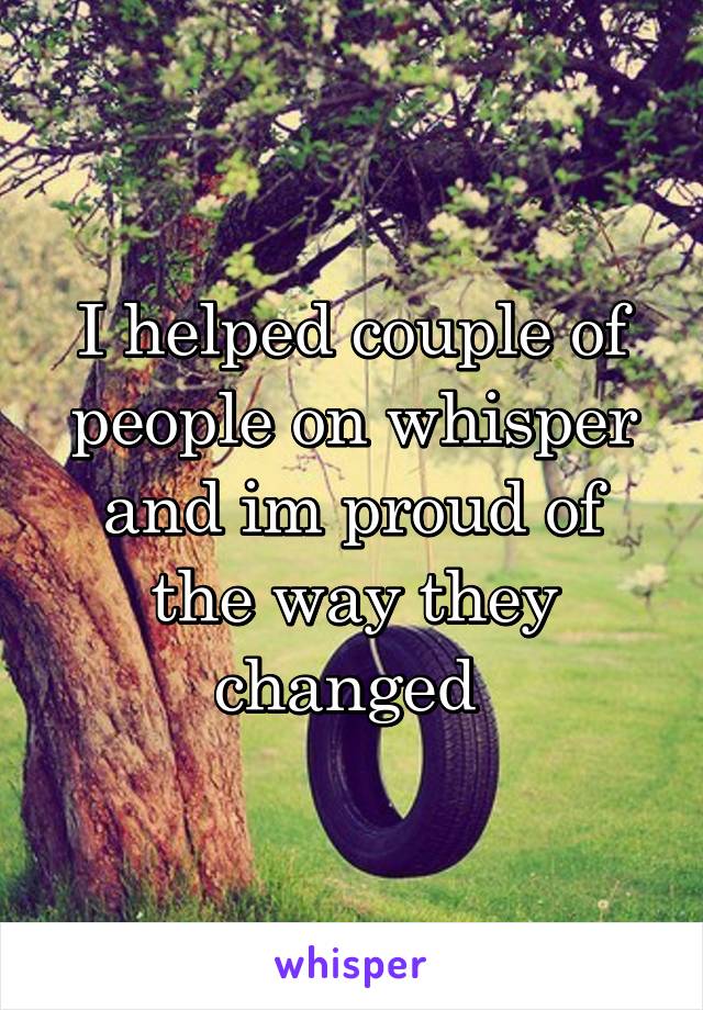 I helped couple of people on whisper and im proud of the way they changed 