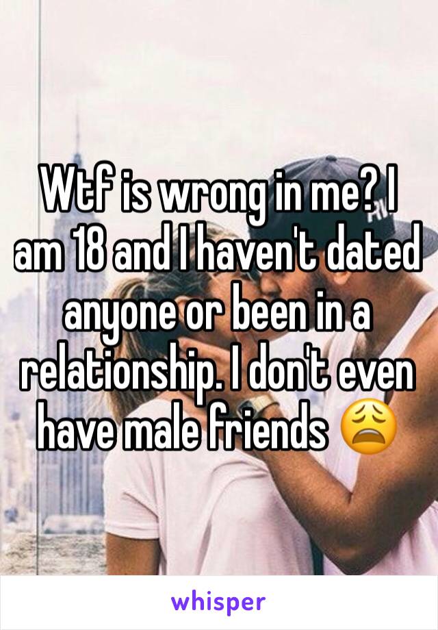 Wtf is wrong in me? I am 18 and I haven't dated anyone or been in a relationship. I don't even have male friends 😩