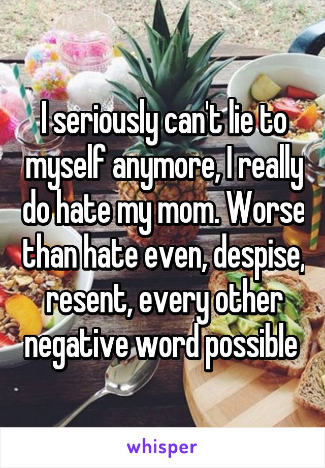 I seriously can't lie to myself anymore, I really do hate my mom. Worse than hate even, despise, resent, every other negative word possible 