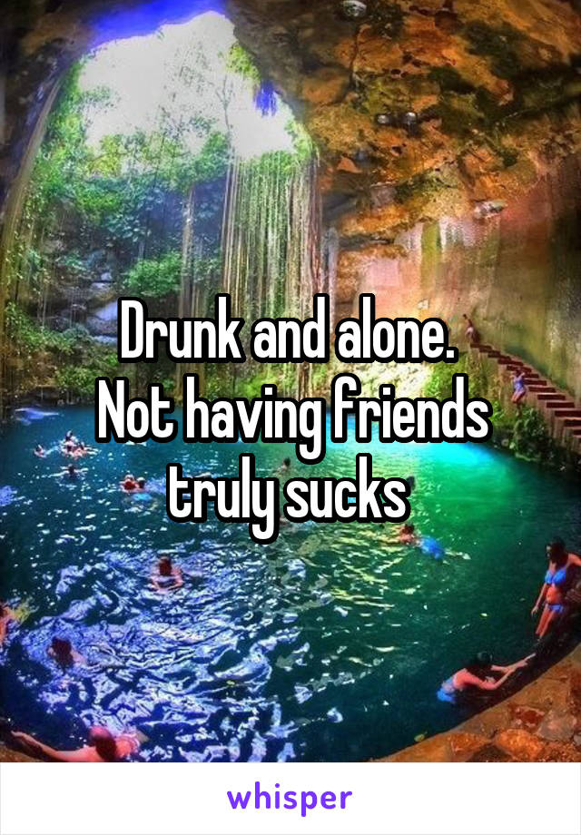 Drunk and alone. 
Not having friends truly sucks 