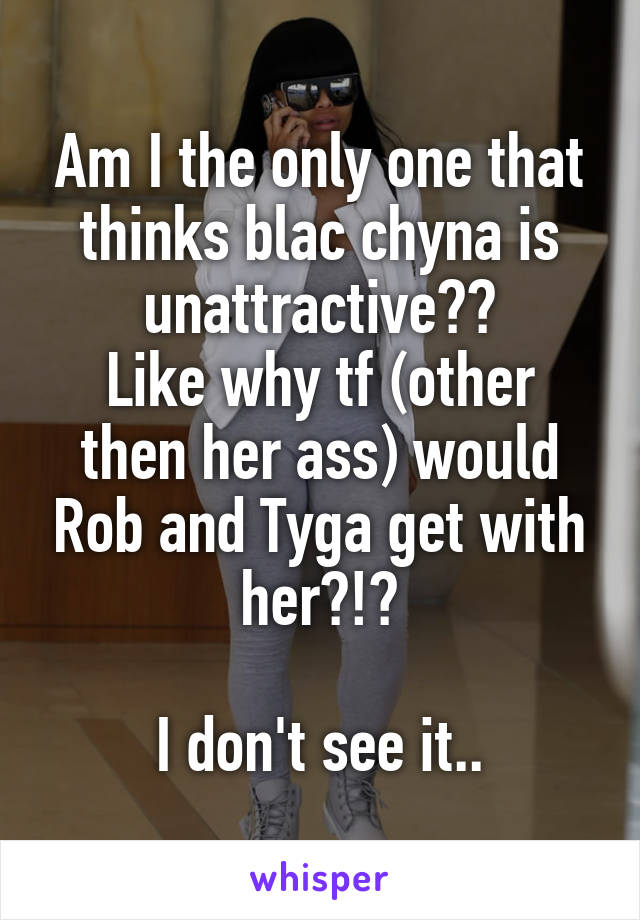 Am I the only one that thinks blac chyna is unattractive??
Like why tf (other then her ass) would Rob and Tyga get with her?!?

I don't see it..