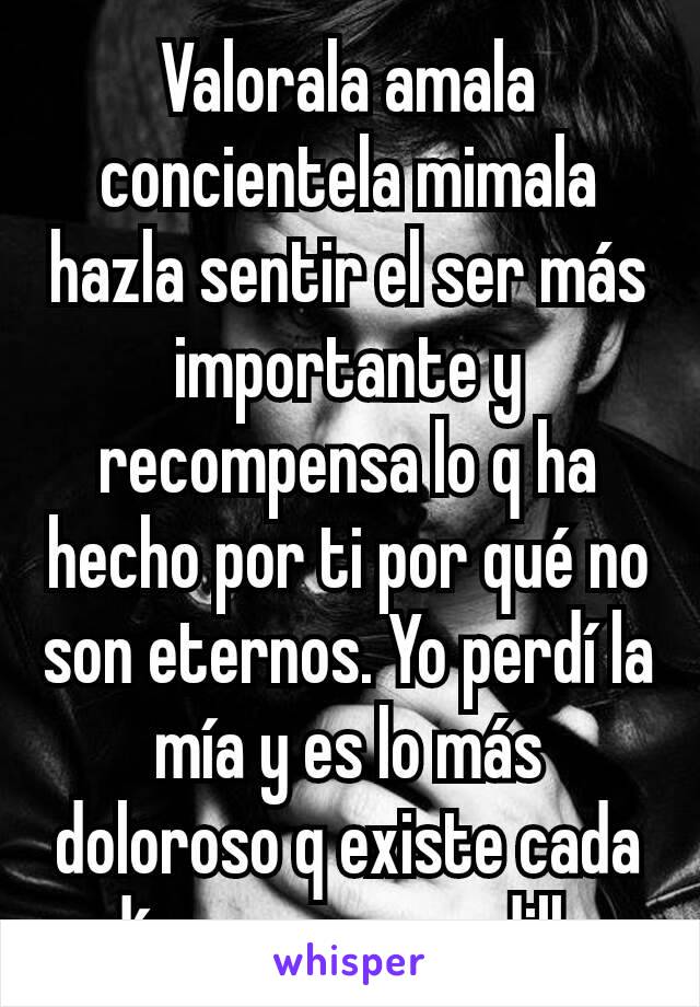 Valorala amala concientela mimala hazla sentir el ser más importante y recompensa lo q ha hecho por ti por qué no son eternos. Yo perdí la mía y es lo más doloroso q existe cada día es una pesadilla