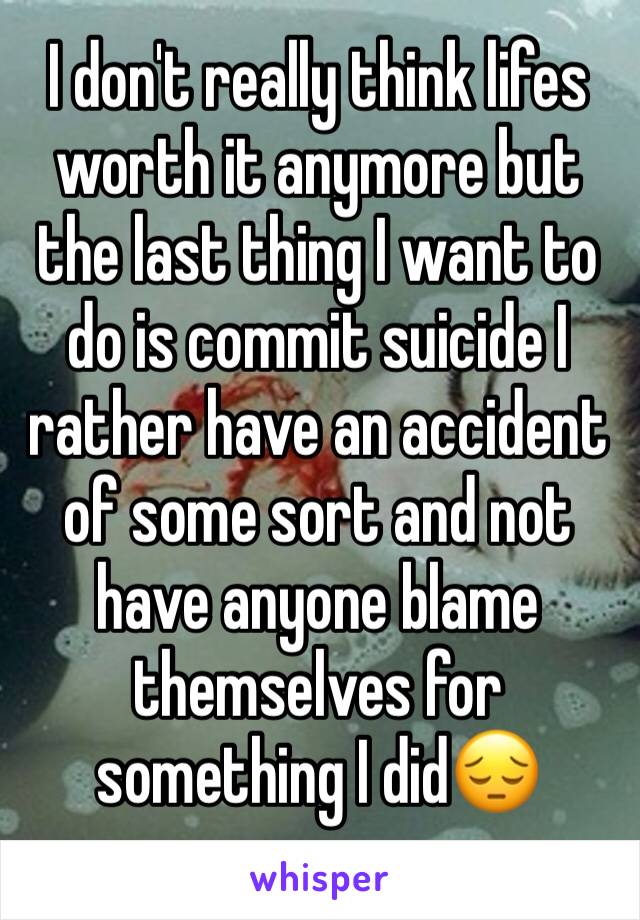 I don't really think lifes worth it anymore but the last thing I want to do is commit suicide I rather have an accident of some sort and not have anyone blame themselves for something I did😔