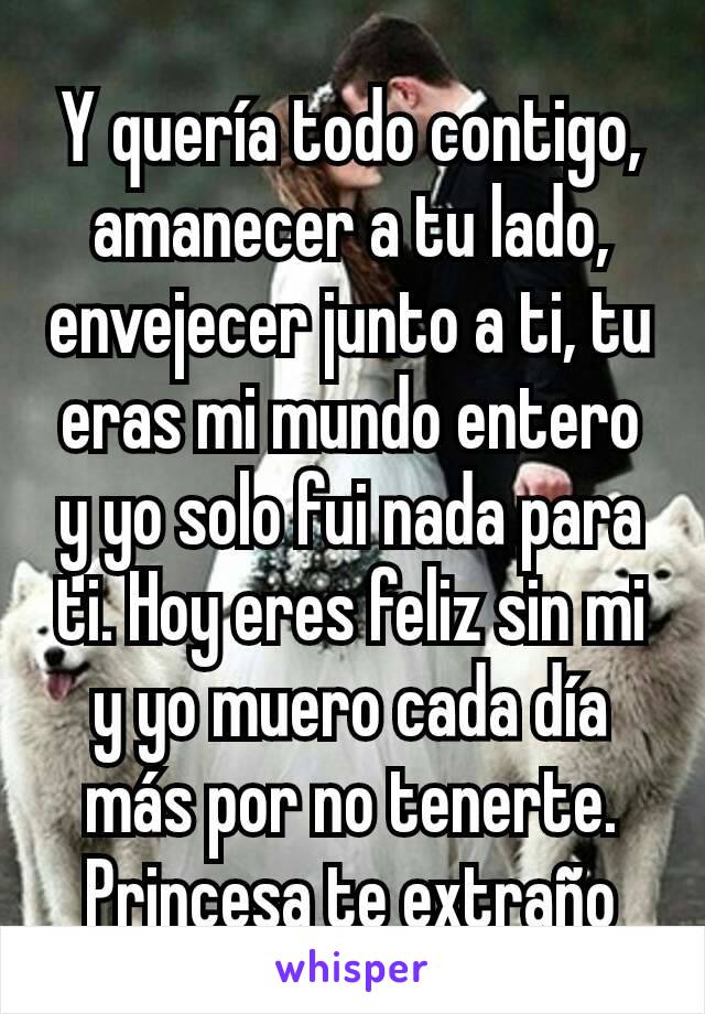 Y quería todo contigo, amanecer a tu lado, envejecer junto a ti, tu eras mi mundo entero y yo solo fui nada para ti. Hoy eres feliz sin mi y yo muero cada día más por no tenerte. Princesa te extraño