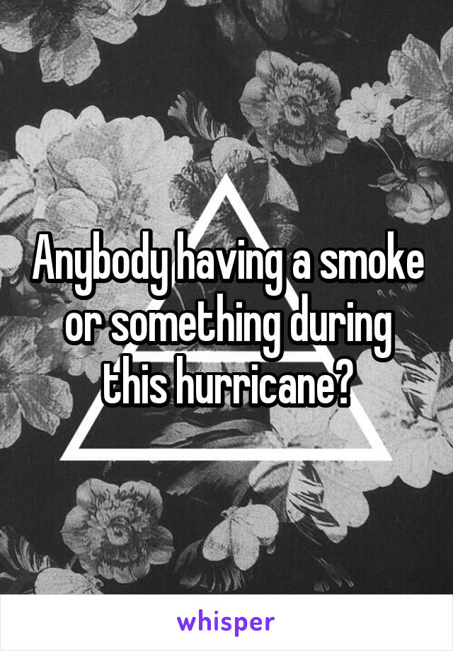 Anybody having a smoke or something during this hurricane?