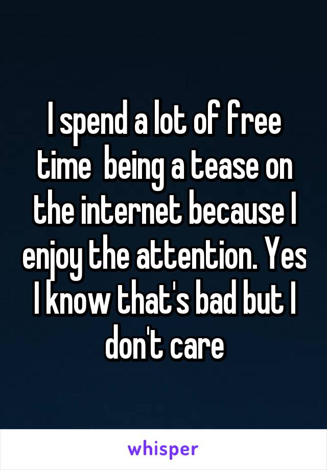 I spend a lot of free time  being a tease on the internet because I enjoy the attention. Yes I know that's bad but I don't care