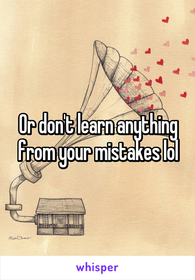 Or don't learn anything from your mistakes lol