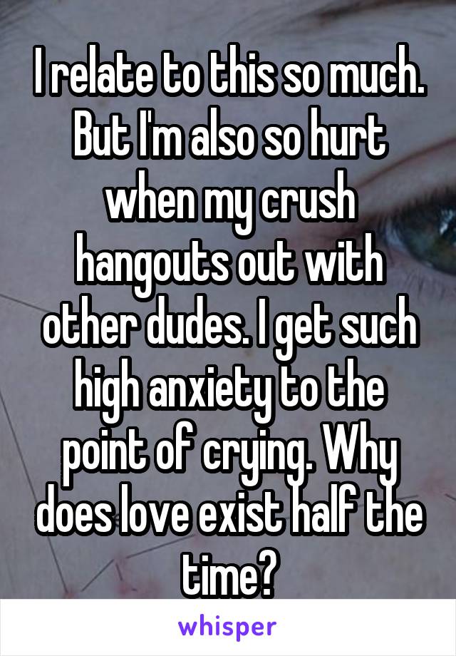 I relate to this so much. But I'm also so hurt when my crush hangouts out with other dudes. I get such high anxiety to the point of crying. Why does love exist half the time?