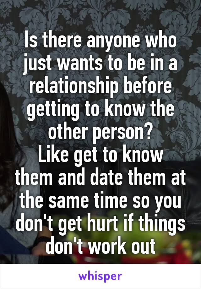 Is there anyone who just wants to be in a relationship before getting to know the other person?
Like get to know them and date them at the same time so you don't get hurt if things don't work out