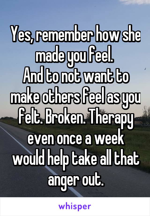 Yes, remember how she made you feel. 
And to not want to make others feel as you felt. Broken. Therapy even once a week would help take all that anger out.