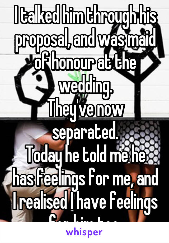 I talked him through his proposal, and was maid of honour at the wedding.
They've now separated.
Today he told me he has feelings for me, and I realised I have feelings for him too.