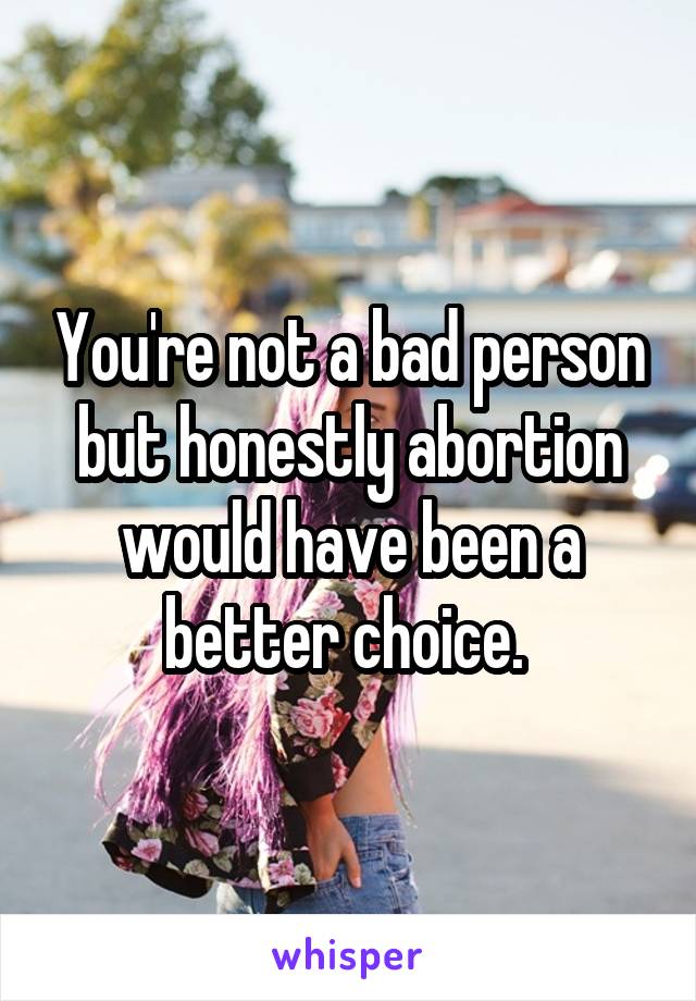 You're not a bad person but honestly abortion would have been a better choice. 