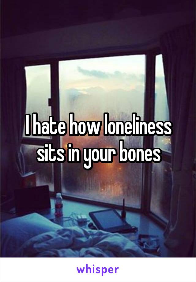 I hate how loneliness sits in your bones