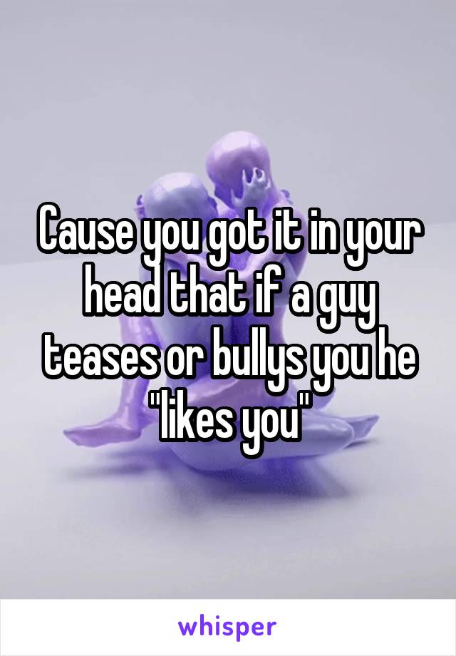 Cause you got it in your head that if a guy teases or bullys you he "likes you"