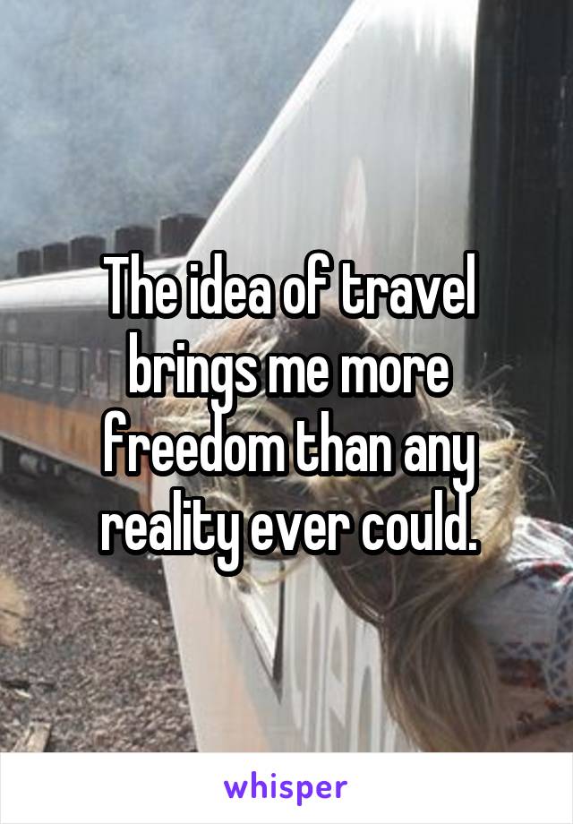 The idea of travel brings me more freedom than any reality ever could.