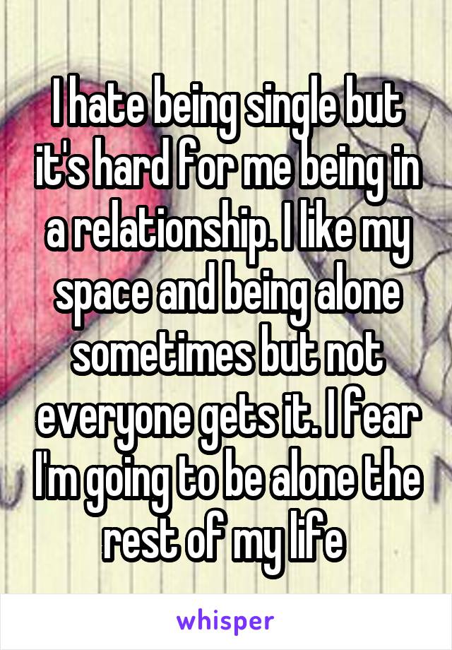 I hate being single but it's hard for me being in a relationship. I like my space and being alone sometimes but not everyone gets it. I fear I'm going to be alone the rest of my life 