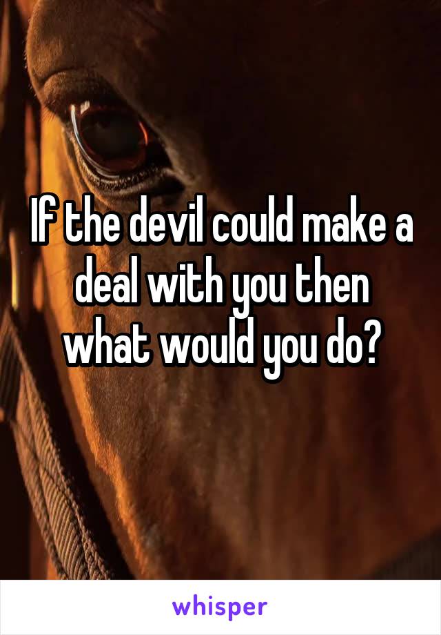 If the devil could make a deal with you then what would you do?
