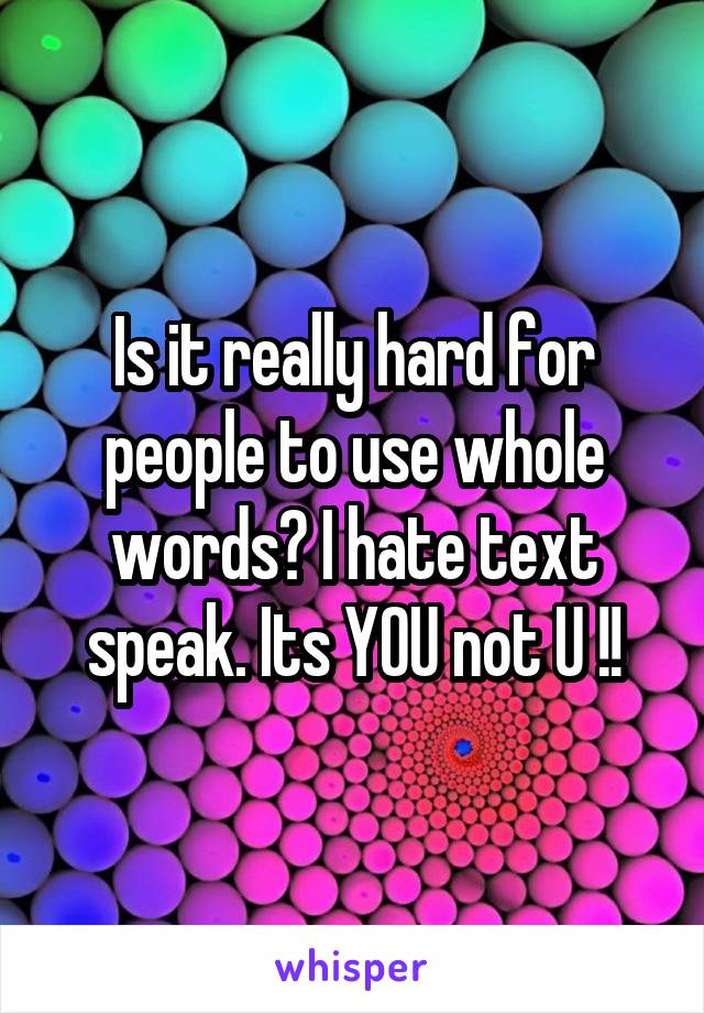 Is it really hard for people to use whole words? I hate text speak. Its YOU not U !!