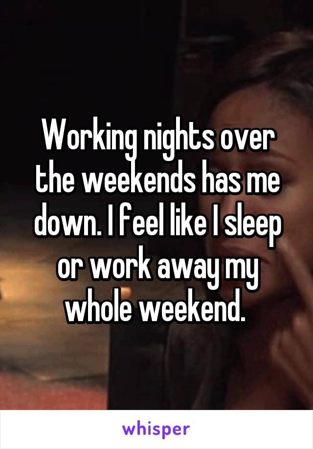 Working nights over the weekends has me down. I feel like I sleep or work away my whole weekend. 