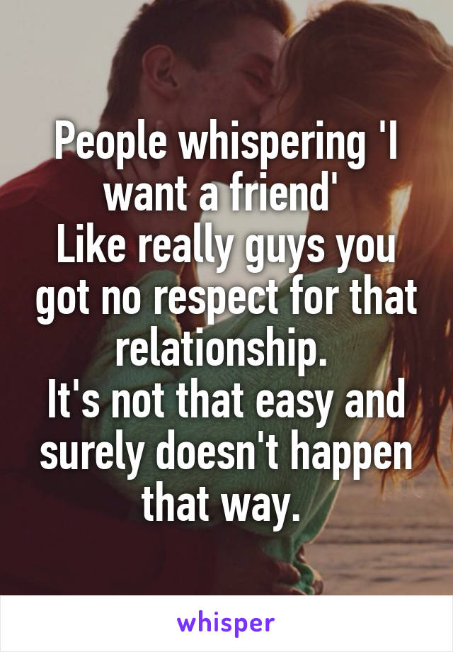 People whispering 'I want a friend' 
Like really guys you got no respect for that relationship. 
It's not that easy and surely doesn't happen that way. 