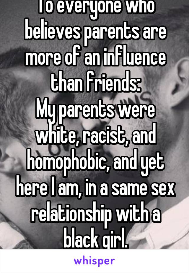 To everyone who believes parents are more of an influence than friends:
My parents were white, racist, and homophobic, and yet here I am, in a same sex relationship with a black girl.
Love always wins