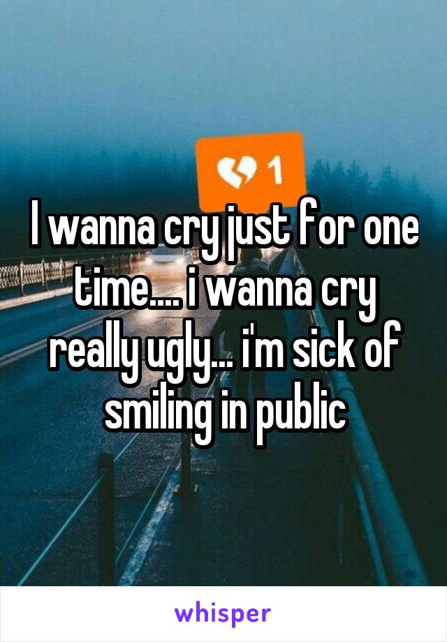 I wanna cry just for one time.... i wanna cry really ugly... i'm sick of smiling in public