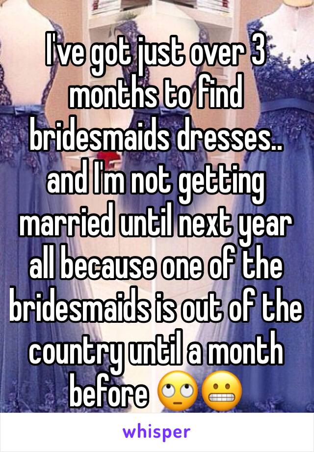 I've got just over 3 months to find bridesmaids dresses.. and I'm not getting married until next year all because one of the bridesmaids is out of the country until a month before 🙄😬