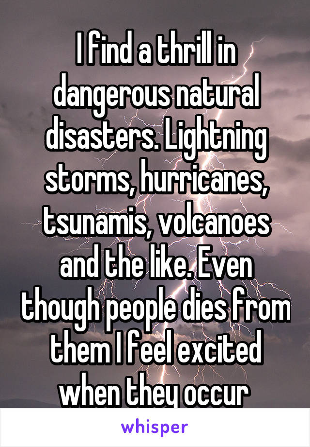 I find a thrill in dangerous natural disasters. Lightning storms, hurricanes, tsunamis, volcanoes and the like. Even though people dies from them I feel excited when they occur 